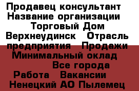 Продавец-консультант › Название организации ­ Торговый Дом Верхнеудинск › Отрасль предприятия ­ Продажи › Минимальный оклад ­ 15 000 - Все города Работа » Вакансии   . Ненецкий АО,Пылемец д.